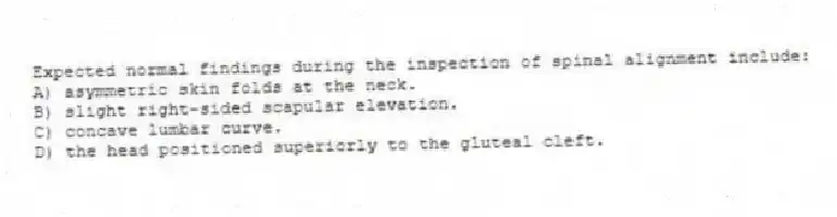 Expected normal findings during the inspection of spinal alignment include:
A) asymmetric skin folds at the neck.
B) slight right-sided scapular elevation.
C) concave lumbar curve.
D) the head positioned superiorly to the gluteal cleft.