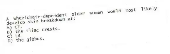 A wheelchair-dependent older woman would most likely develop skin breakdown at:
A) C7.
B) the iliac crests.
C) L4.
D) the gibbus.