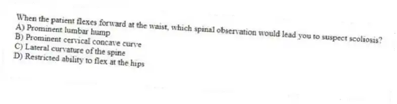 When the patient flexes forward at the waist, which spinal observation would lead you to suspect scoliosis?
A) Prominent lumbar hump
B) Prominent cervical concave curve
C) Lateral curvature of the spine
D) Restricted ability to flex at the hips