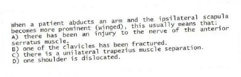 When a patient abducts an arm and the ipsilateral scapula becomes more prominent (winged), this usually means that:
A) there has been an injury to the nerve of the anterior serratus muscle.
B) one of the clavicles has been fractured.
C) there is a unilateral trapezius muscle separation.
D) one shoulder is dislocated.