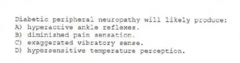 Diabetic peripheral neuropathy will likely produce:
A) hyperactive ankle reflexes.
B) diminished pain sensation.
C) exaggerated vibratory sense.
D) hypersensitive temperature perception.