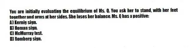 You are initially evaluating the equilibrium of Ms. Q. You ask her to stand, with her feet together and arms at her sides. She loses her balance. Ms. Q has a positive:
A) Kernig sign.
B) Homan sign.
C) McMurray test.
D) Romberg sign.