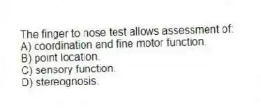 The finger to nose test allows assessment of:
A) coordination and fine motor function.
B) point location.
C) sensory function.
D) stereognosis.