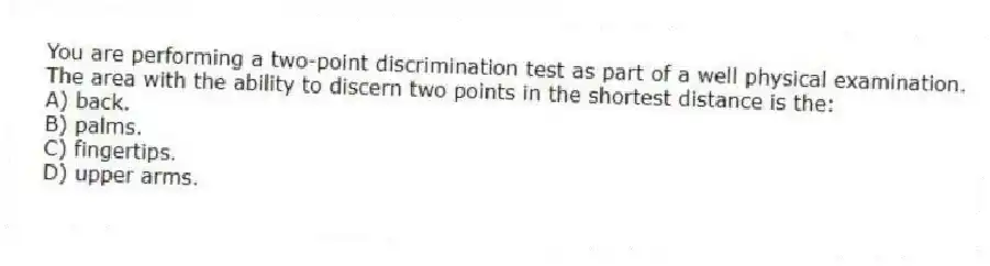 You are performing a two-point discrimination test as part of a well physical examination. The area with the ability to discern two points in the shortest distance is the:
A) back.
B) palms.
C) fingertips.
D) upper arms.