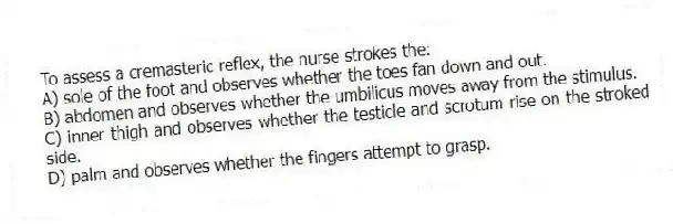 To assess a cremasteric reflex, the nurse strokes the:
A) sole of the foot and observes whether the toes fan down and out.
B) abdomen and observes whether the umbilicus moves away from the stimulus.
C) inner thigh and observes whether the testicle and scrotum rise on the stroked side.
D) palm and observes whether the fingers attempt to grasp.