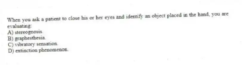 When you ask a patient to close his or her eyes and identify an object placed in the hand, you are evaluating:
A) stereognosis.
B) graphesthesia.
C) vibratory sensation.
D) extinction phenomenon.