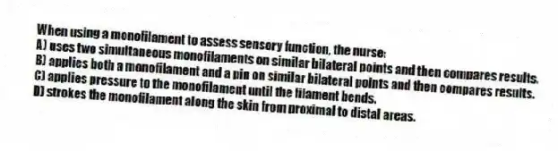 When using a monofilament to assess sensory function, the nurse:
A) uses two simultaneous monofilaments on similar bilateral points and then compares results.
B) applies both a monofilament and a pin on similar bilateral points and then compares results.
C) applies pressure to the monofilament until the filament bends.
D) strokes the monofilament along the skin from proximal to distal areas.