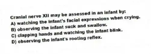 Cranial nerve XII may be assessed in an infant by:
A) watching the infant's facial expressions when crying.
B) observing the infant suck and swallow.
C) clapping hands and watching the infant blink.
D) observing the infant's rooting reflex.