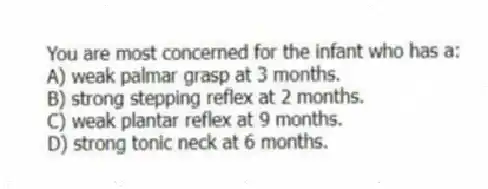 You are most concerned for the infant who has a:
A) weak palmar grasp at 3 months.
B) strong stepping reflex at 2 months.
C) weak plantar reflex at 9 months.
D) strong tonic neck at 6 months.