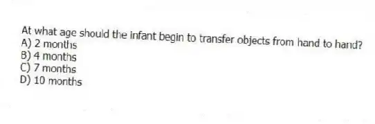 At what age should the infant begin to transfer objects from hand to hand?
A) 2 months
B) 4 months
C) 7 months
D) 10 months