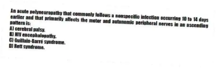 An acute polyneuropathy that commonly follows a nonspecific infection occurring 10 to 14 days earlier and that primarily affects the motor and autonomic peripheral nerves in an ascending pattern is:
A) cerebral palsy.
B) HIV encephalopathy.
C) Guillain-Barré syndrome.
D) Rett syndrome.