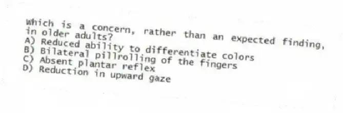 Which is a concern, rather than an expected finding, in older adults?
A) Reduced ability to differentiate colors
B) Bilateral pillrolling of the fingers
C) Absent plantar reflex
D) Reduction in upward gaze