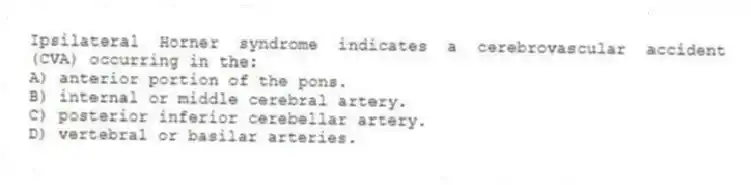 Ipsilateral Horner syndrome indicates a cerebrovascular accident (CVA) occurring in the:
A) anterior portion of the pons.
B) internal or middle cerebral artery.
C) posterior inferior cerebellar artery.
D) vertebral or basilar arteries.