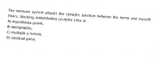 The immune system attacks the synaptic junction between the nerve and muscle fibers, blocking acetylcholine receptor sites in:
A) myasthenia gravis.
B) encephalitis.
C) multiple sclerosis.
D) cerebral palsy.