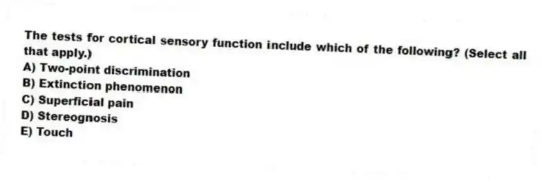 The tests for cortical sensory function include which of the following? (Select all that apply.)
A) Two-point discrimination
B) Extinction phenomenon
C) Superficial pain
D) Stereognosis
E) Touch