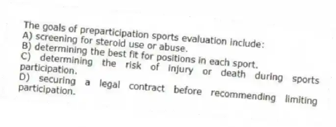 The goals of preparticipation sports evaluation include:
A) screening for steroid use or abuse.
B) determining the best fit for positions in each sport.
C) determining the risk of injury or death during sports participation.
D) securing a legal contract before recommending limiting participation.