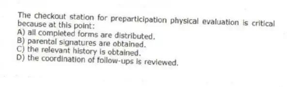 The checkout station for preparticipation physical evaluation is critical because at this point:
A) all completed forms are distributed.
B) parental signatures are obtained.
C) the relevant history is obtained.
D) the coordination of follow-ups is reviewed.