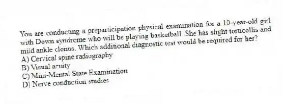 You are conducting a preparticipation physical examination for a 10-year-old girl with Down syndrome who will be playing basketball. She has slight torticollis and mild ankle clonus. Which additional diagnostic test would be required for her?
A) Cervical spine radiography
B) Visual acuity
C) Mini-Mental State Examination
D) Nerve conduction studies