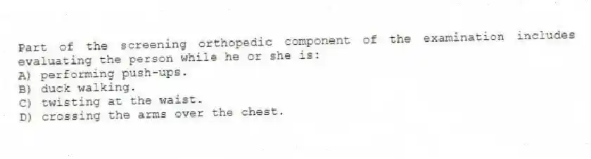 Part of the screening orthopedic component of the examination includes evaluating the person while he or she is:
A) performing push-ups.
B) duck walking.
C) twisting at the waist.
D) crossing the arms over the chest.