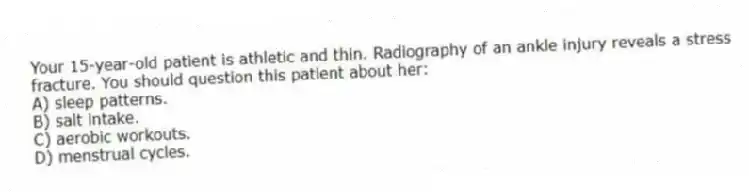 Your 15-year-old patient is athletic and thin. Radiography of an ankle injury reveals a stress fracture. You should question this patient about her:
A) sleep patterns.
B) salt intake.
C) aerobic workouts.
D) menstrual cycles.