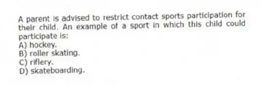 A parent is advised to restrict contact sports participation for their child. An example of a sport in which this child could participate is:
A) hockey.
B) roller skating.
C) riflery.
D) skateboarding.