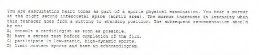 You are auscultating heart tones as part of a sports physical examination. You hear a murmur at the right second intercostal space (aortic area). The murmur increases in intensity when this teenager goes from a sitting to standing position. The subsequent recommendation should be to:
A) consult a cardiologist as soon as possible.
B) have a stress test before completion of the form.
C) participate in low-static, high-dynamic sports.
D) limit contact sports and have an echocardiogram.