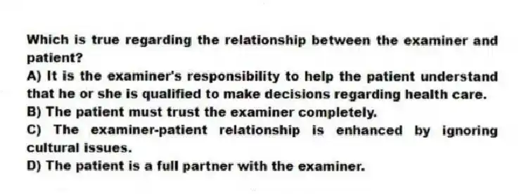 Which is true regarding the relationship between the examiner and patient?
A) It is the examiner's responsibility to help the patient understand that he or she is qualified to make decisions regarding health care.
B) The patient must trust the examiner completely.
C) The examiner-patient relationship is enhanced by ignoring cultural issues.
D) The patient is a full partner with the examiner.