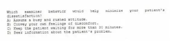 Which examiner behavior would help minimize your patient's dissatisfaction?
A) Assume a busy and rushed attitude.
B) Convey your own feelings of discomfort.
C) Keep the patient waiting for more than 30 minutes.
D) Seek information about the patient's problem.