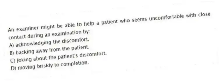 An examiner might be able to help a patient who seems uncomfortable with close contact during an examination by:
A) acknowledging the discomfort.
B) backing away from the patient.
C) joking about the patient's discomfort.
D) moving briskly to completion.