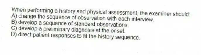 When performing a history and physical assessment, the examiner should:
A) change the sequence of observation with each interview.
B) develop a sequence of standard observations.
C) develop a preliminary diagnosis at the onset.
D) direct patient responses to fit the history sequence.