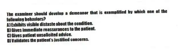 The examiner should develop a demeanor that is exemplified by which one of the following behaviors?
A) Exhibits visible distaste about the condition.
B) Gives immediate reassurances to the patient.
C) Gives patient unsolicited advice.
D) Validates the patient's justified concerns.