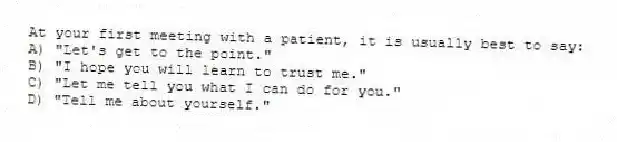 At your first meeting with a patient, it is usually best to say:
A) "Let's get to the point."
B) "I hope you will learn to trust me."
C) "Let me tell you what I can do for you."
D) "Tell me about yourself."