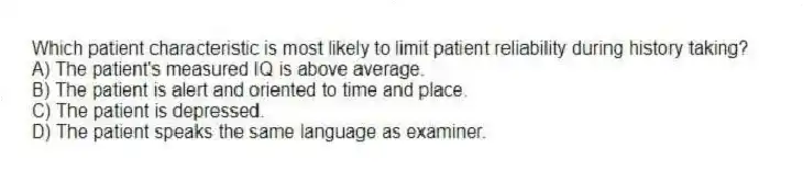 Which patient characteristic is most likely to limit patient reliability during history taking?
A) The patient's measured IQ is above average.
B) The patient is alert and oriented to time and place.
C) The patient is depressed.
D) The patient speaks the same language as examiner.