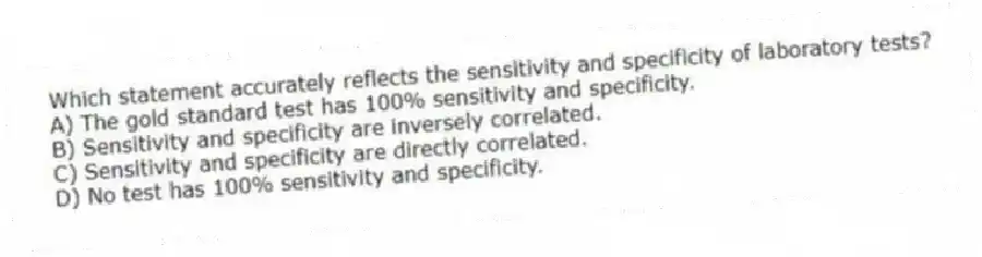 Which statement accurately reflects the sensitivity and specificity of laboratory tests?
A) The gold standard test has 100% sensitivity and specificity.
B) Sensitivity and specificity are inversely correlated.
C) Sensitivity and specificity are directly correlated.
D) No test has 100% sensitivity and specificity.