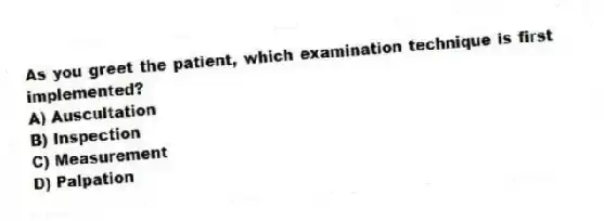 As you greet the patient, which examination technique is first implemented?
A) Auscultation
B) Inspection
C) Measurement
D) Palpation
