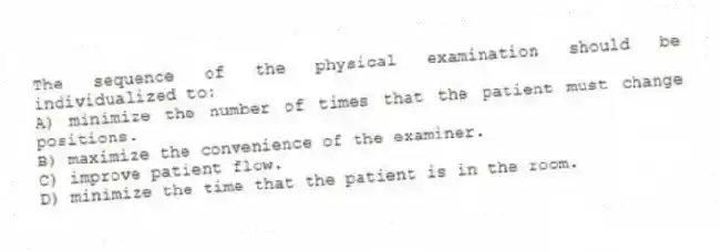 The sequence of the physical examination should be individualized to:
A) minimize the number of times that the patient must change positions.
B) maximize the convenience of the examiner.
C) improve patient flow.
D) minimize the time that the patient is in the room.