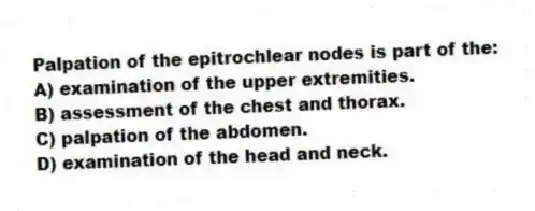 Palpation of the epitrochlear nodes is part of the:
A) examination of the upper extremities.
B) assessment of the chest and thorax.
C) palpation of the abdomen.
D) examination of the head and neck.