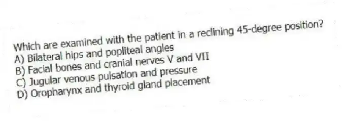 Which are examined with the patient in a reclining 45-degree position?
A) Bilateral hips and popliteal angles
B) Facial bones and cranial nerves V and VII
C) Jugular venous pulsation and pressure
D) Oropharynx and thyroid gland placement
