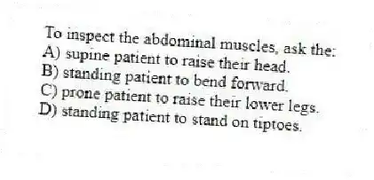 To inspect the abdominal muscles, ask the:
A) supine patient to raise their head.
B) standing patient to bend forward.
C) prone patient to raise their lower legs.
D) standing patient to stand on tiptoes.