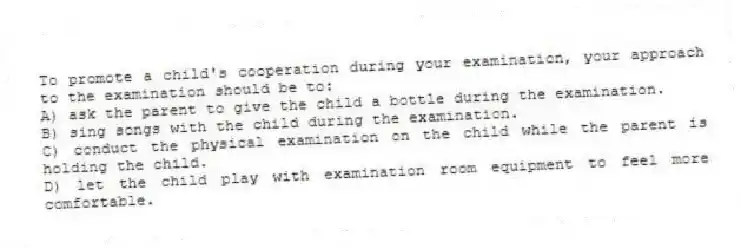 To promote a child's cooperation during your examination, your approach to the examination should be to:
A) ask the parent to give the child a bottle during the examination.
B) sing songs with the child during the examination.
C) conduct the physical examination on the child while the parent is holding the child.
D) let the child play with examination room equipment to feel more comfortable.