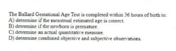 The Ballard Gestational Age Test is completed within 36 hours of birth to:
A) determine if the menstrual estimated age is correct.
B) determine if the newborn is premature.
C) determine an actual quantitative measure.
D) determine combined objective and subjective observations.