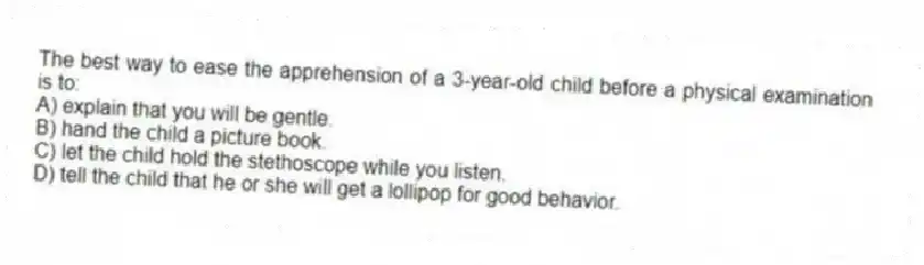 The best way to ease the apprehension of a 3-year-old child before a physical examination is to:
A) explain that you will be gentle.
B) hand the child a picture book.
C) let the child hold the stethoscope while you listen.
D) tell the child that he or she will get a lollipop for good behavior.