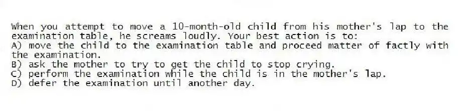 When you attempt to move a 10-month-old child from his mother's lap to the examination table, he screams loudly. Your best action is to:
A) move the child to the examination table and proceed matter of factly with the examination.
B) ask the mother to try to get the child to stop crying.
C) perform the examination while the child is in the mother's lap.
D) defer the examination until another day.