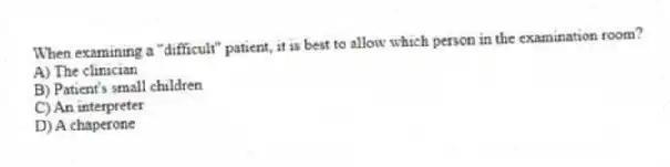 When examining a "difficult" patient, it is best to allow which person in the examination room?
A) The clinician
B) Patient's small children
C) An interpreter
D) A chaperone