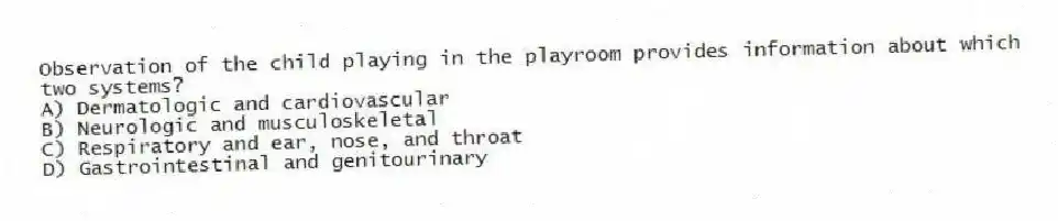 Observation of the child playing in the playroom provides information about which two systems?
A) Dermatologic and cardiovascular
B) Neurologic and musculoskeletal
C) Respiratory and ear, nose, and throat
D) Gastrointestinal and genitourinary