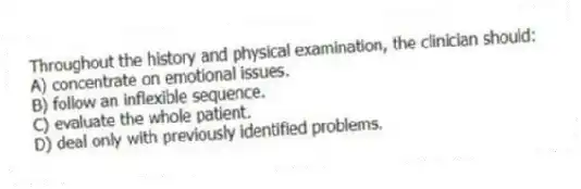 Throughout the history and physical examination, the clinician should:
A) concentrate on emotional issues.
B) follow an inflexible sequence.
C) evaluate the whole patient.
D) deal only with previously identified problems.