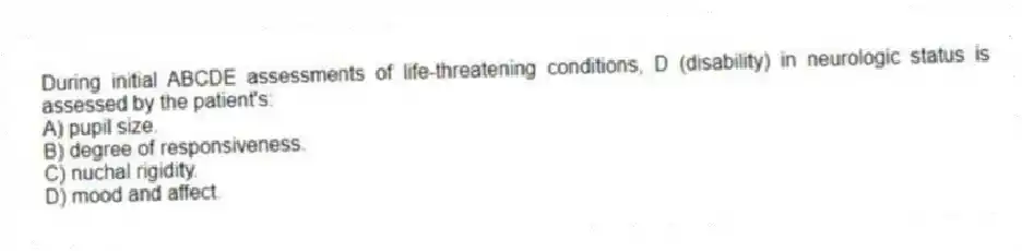 During initial ABCDE assessments of life-threatening conditions, D (disability) in neurologic status is assessed by the patient's:
A) pupil size.
B) degree of responsiveness.
C) nuchal rigidity.
D) mood and affect.