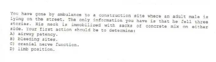 You have gone by ambulance to a construction site where an adult male is lying on the street. The only information you have is that he fell three stories. His neck is immobilized with sacks of concrete mix on either side. Your first action should be to determine:
A) airway patency.
B) bleeding sites.
C) cranial nerve function.
D) limb position.