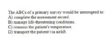 The ABCs of a primary survey would be interrupted to:
A) complete the assessment record.
B) manage life-threatening conditions.
C) reassess the patient's temperature.
D) transport the patient via airlift.
