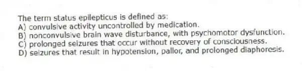 The term status epilepticus is defined as:
A) convulsive activity uncontrolled by medication.
B) nonconvulsive brain wave disturbance, with psychomotor dysfunction.
C) prolonged seizures that occur without recovery of consciousness.
D) seizures that result in hypotension, pallor, and prolonged diaphoresis.